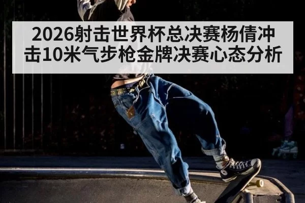 2026射击世界杯总决赛杨倩冲击10米气步枪金牌决赛心态分析