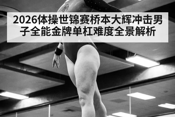 2026体操世锦赛桥本大辉冲击男子全能金牌单杠难度全景解析
